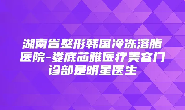 湖南省整形韩国冷冻溶脂医院-娄底芯雅医疗美容门诊部是明星医生