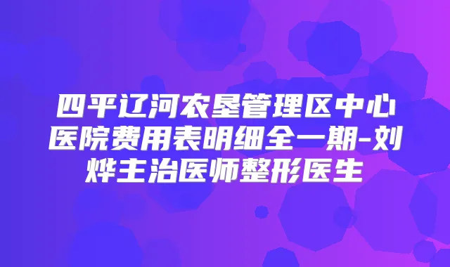 四平辽河农垦管理区中心医院费用表明细全一期-刘烨主治医师整形医生