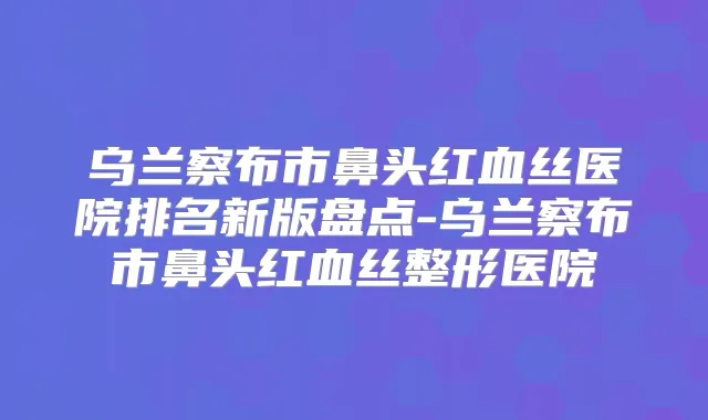 乌兰察布市鼻头红血丝医院排名新版盘点-乌兰察布市鼻头红血丝整形医院