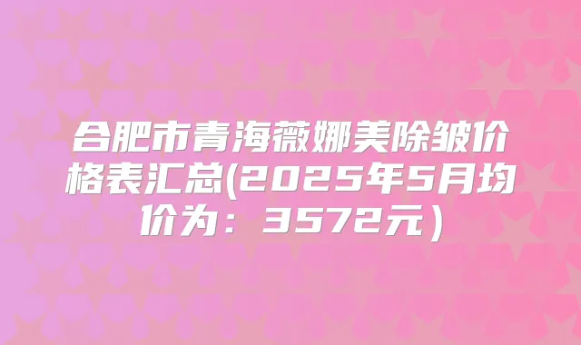 合肥市青海薇娜美除皱价格表汇总(2025年5月均价为：3572元）