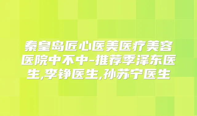 秦皇岛匠心医美医疗美容医院中不中-推荐季泽东医生,李铮医生,孙苏宁医生