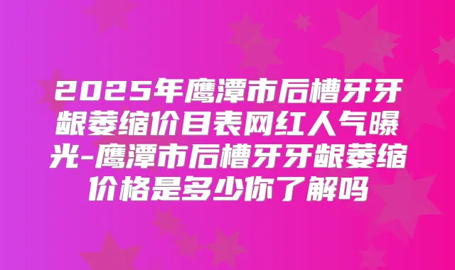 2025年鹰潭市后槽牙牙龈萎缩价目表网红人气曝光-鹰潭市后槽牙牙龈萎缩价格是多少你了解吗