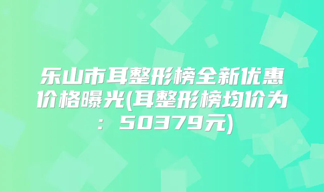 乐山市耳整形榜全新优惠价格曝光(耳整形榜均价为：50379元)