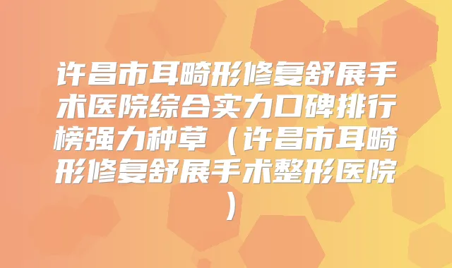 许昌市耳畸形修复舒展手术医院综合实力口碑排行榜强力种草（许昌市耳畸形修复舒展手术整形医院）