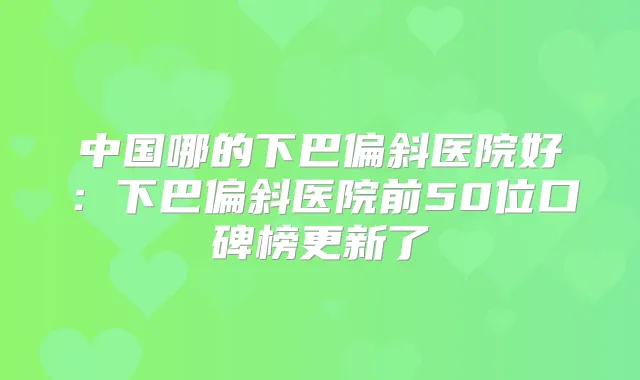 中国哪的下巴偏斜医院好：下巴偏斜医院前50位口碑榜更新了