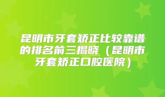 昆明市牙套矫正比较靠谱的排名前三揭晓（昆明市牙套矫正口腔医院）