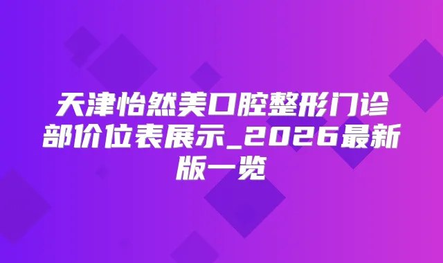 天津怡然美口腔整形门诊部价位表展示_2026新版一览