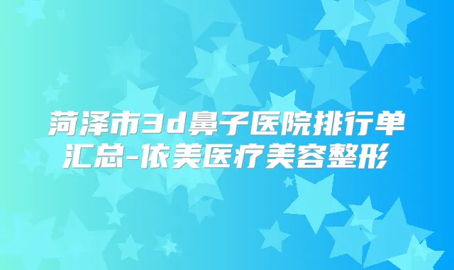 菏泽市3d鼻子医院排行单汇总-依美医疗美容整形