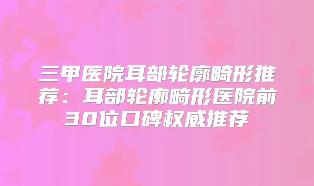 三甲医院耳部轮廓畸形推荐:耳部轮廓畸形医院前30位口碑推荐