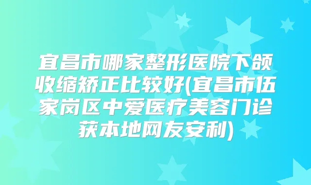 宜昌市哪家整形医院下颌收缩矫正比较好(宜昌市伍家岗区中爱医疗美容门诊获本地网友安利)