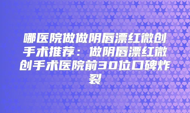 哪医院做做阴唇漂红微创手术推荐：做阴唇漂红微创手术医院前30位口碑炸裂