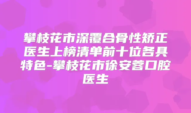 攀枝花市深覆合骨性矫正医生上榜清单前十位各具特色-攀枝花市徐安蓉口腔医生