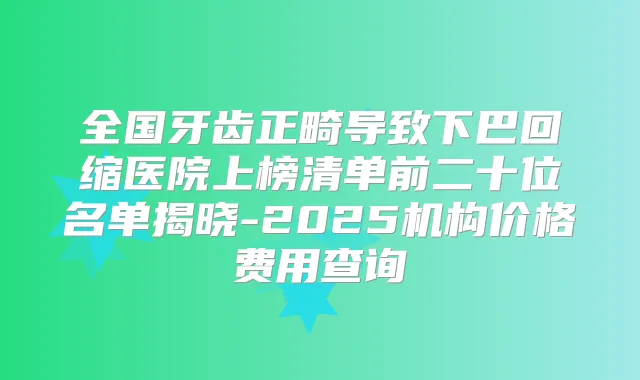 全国牙齿正畸导致下巴回缩医院上榜清单前二十位名单揭晓-2025机构价格费用查询