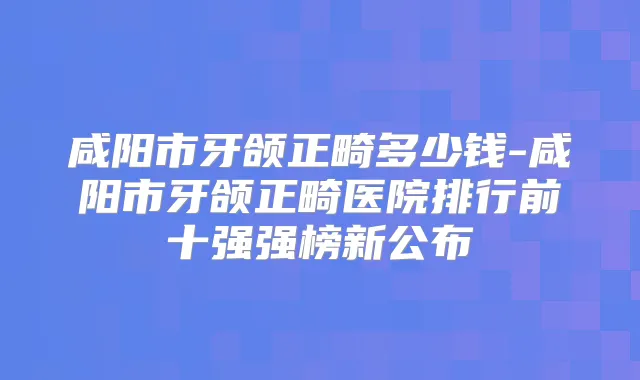 咸阳市牙颌正畸多少钱-咸阳市牙颌正畸医院排行前十强强榜新公布