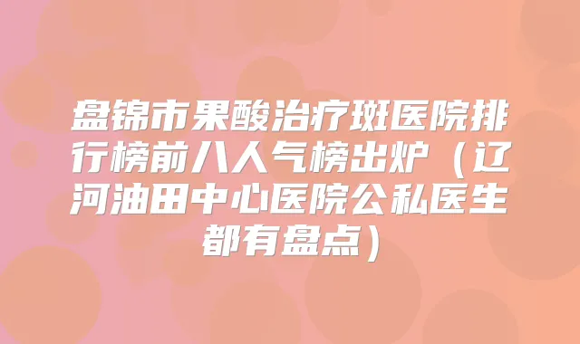 盘锦市果酸斑医院排行榜前八人气榜出炉（辽河油田中心医院公私医生都有盘点）
