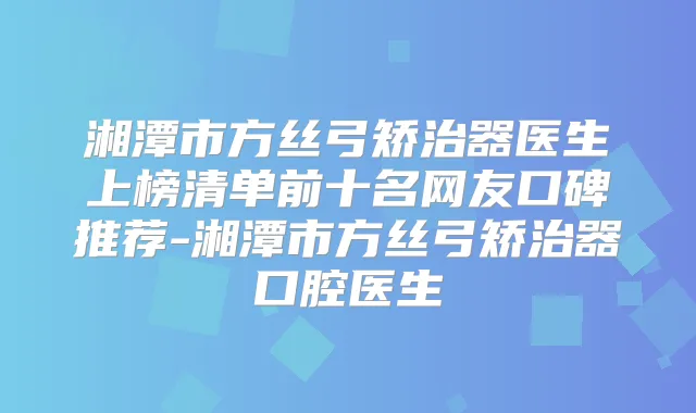 湘潭市方丝弓矫治器医生上榜清单前十名网友口碑推荐-湘潭市方丝弓矫治器口腔医生