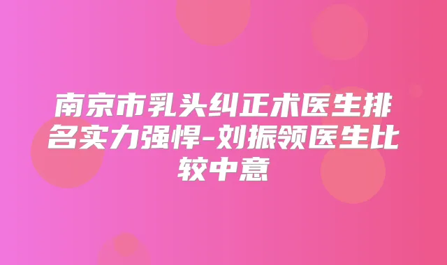 南京市乳头纠正术医生排名实力强悍-刘振领医生比较中意