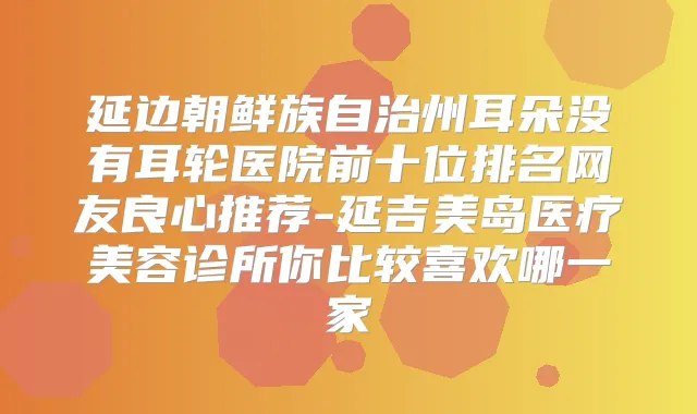 延边朝鲜族自治州耳朵没有耳轮医院前十位排名网友良心推荐-延吉美岛医疗美容诊所你比较喜欢哪一家