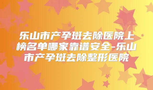乐山市产孕斑去除医院上榜名单哪家靠谱安全-乐山市产孕斑去除整形医院