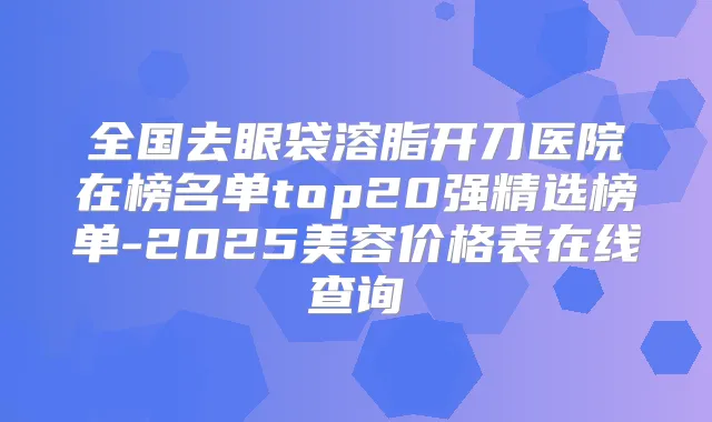 全国去眼袋溶脂开刀医院在榜名单top20强精选榜单-2025美容价格表在线查询