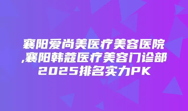 襄阳爱尚美医疗美容医院,襄阳韩蔻医疗美容门诊部2025排名实力PK