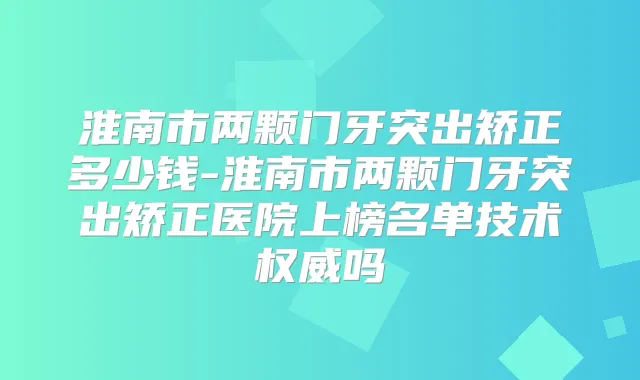 淮南市两颗门牙突出矫正多少钱-淮南市两颗门牙突出矫正医院上榜名单技术吗