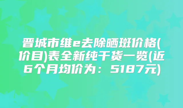 晋城市维e去除晒斑价格(价目)表全新纯干货一览(近6个月均价为：5187元)