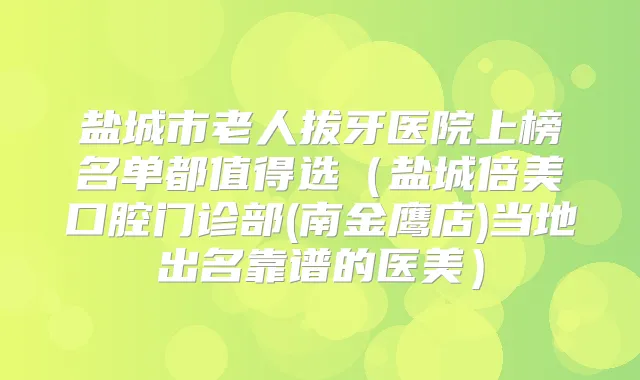 盐城市老人拔牙医院上榜名单都值得选（盐城倍美口腔门诊部(南金鹰店)当地出名靠谱的医美）