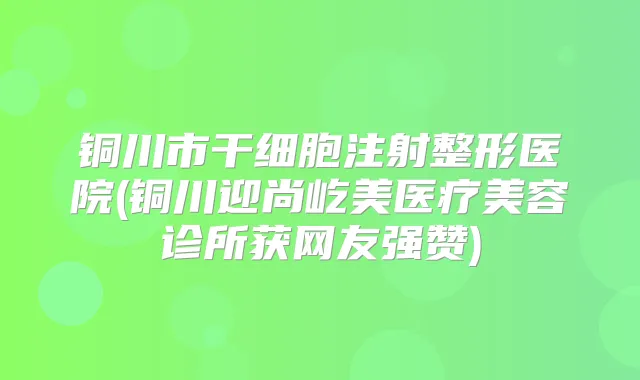 铜川市干细胞注射整形医院(铜川迎尚屹美医疗美容诊所获网友强赞)