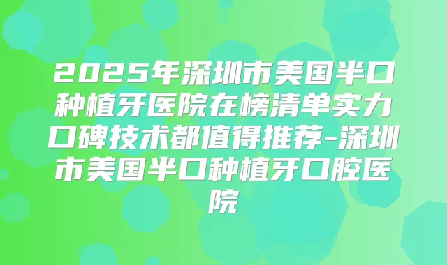 2025年深圳市美国半口种植牙医院在榜清单实力口碑技术都值得推荐-深圳市美国半口种植牙口腔医院