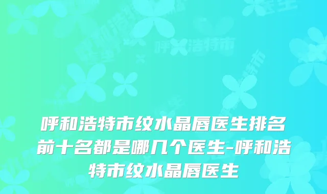 呼和浩特市纹水晶唇医生排名前十名都是哪几个医生-呼和浩特市纹水晶唇医生