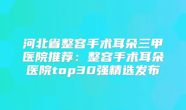 河北省整容手术耳朵三甲医院推荐:整容手术耳朵医院top30强精选发布