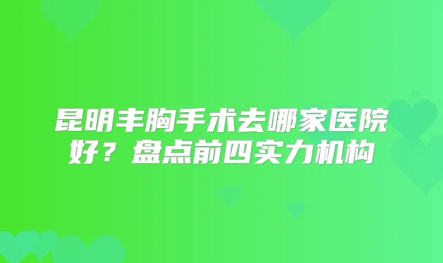 昆明丰胸手术去哪家医院好？盘点前四实力机构