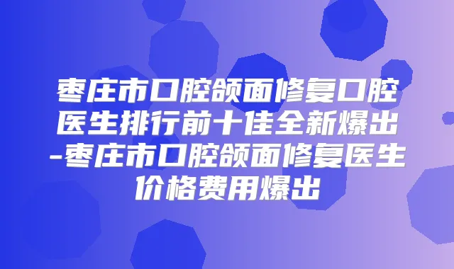 枣庄市口腔颌面修复口腔医生排行前十佳全新爆出-枣庄市口腔颌面修复医生价格费用爆出