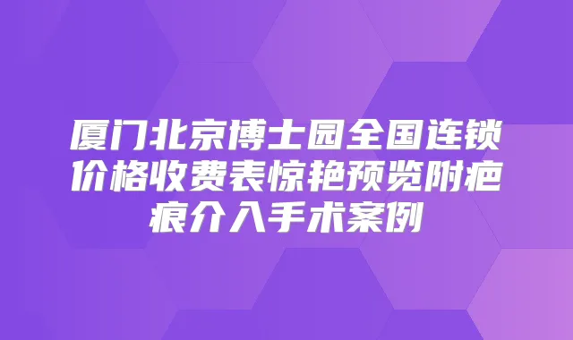 厦门北京博士园全国连锁价格收费表惊艳预览附疤痕介入手术案例
