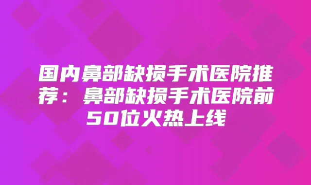 国内鼻部缺损手术医院推荐：鼻部缺损手术医院前50位火热上线
