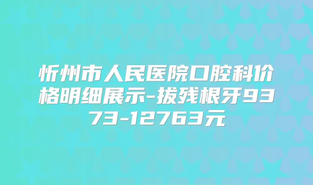 忻州市人民医院口腔科价格明细展示-拔残根牙9373-12763元