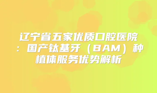 辽宁省五家优质口腔医院：国产钛基牙（BAM）种植体服务优势解析