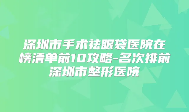 深圳市手术祛眼袋医院在榜清单前10攻略-名次排前深圳市整形医院