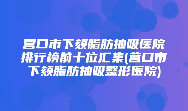 营口市下颏脂肪抽吸医院排行榜前十位汇集(营口市下颏脂肪抽吸整形医院)
