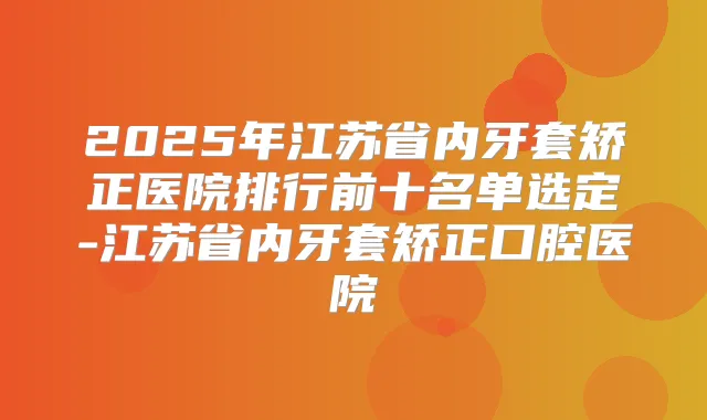 2025年江苏省内牙套矫正医院排行前十名单选定-江苏省内牙套矫正口腔医院