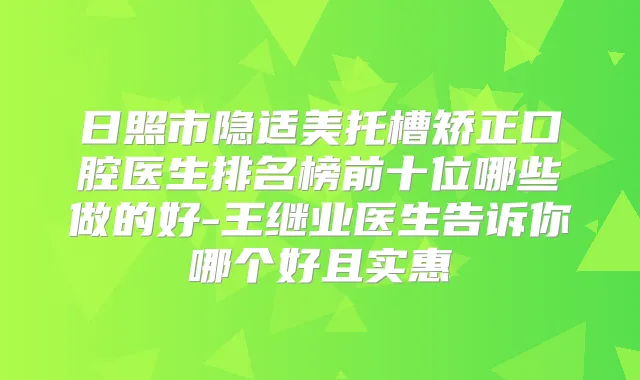 日照市隐适美托槽矫正口腔医生排名榜前十位哪些做的好-王继业医生告诉你哪个好且实惠