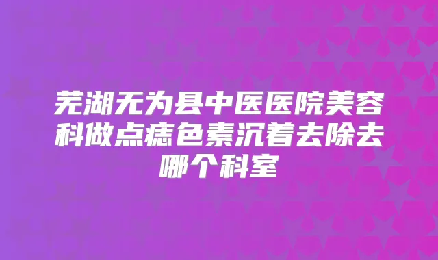 芜湖无为县中医医院美容科做点痣色素沉着去除去哪个科室