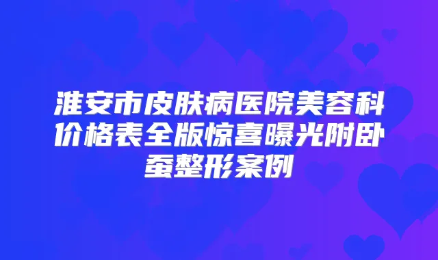 淮安市皮肤病医院美容科价格表全版惊喜曝光附卧蚕整形案例