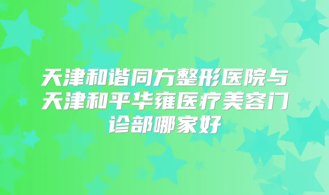 天津和谐同方整形医院与天津和平华雍医疗美容门诊部哪家好