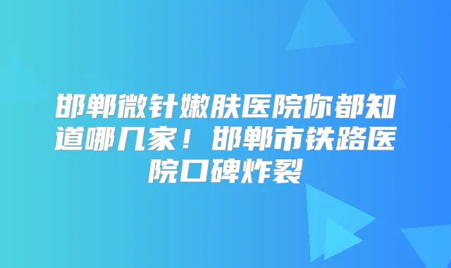 邯郸微针嫩肤医院你都知道哪几家!邯郸市铁路医院口碑炸裂