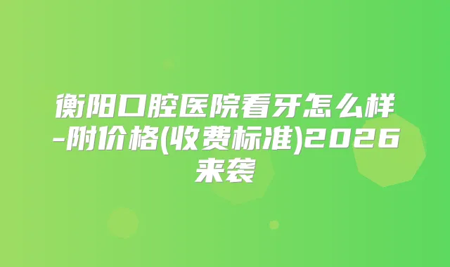 衡阳口腔医院看牙怎么样-附价格(收费标准)2026来袭