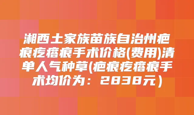 湘西土家族苗族自治州疤痕疙瘩痕手术价格(费用)清单人气种草(疤痕疙瘩痕手术均价为：2838元）
