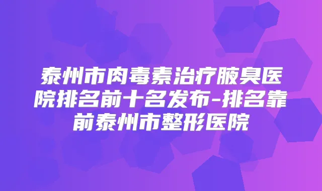 泰州市腋臭医院排名前十名发布-排名靠前泰州市整形医院