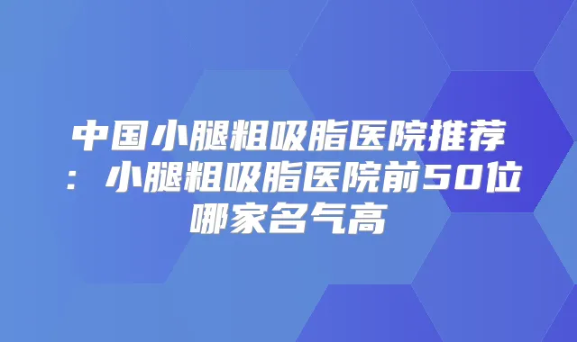 中国小腿粗吸脂医院推荐：小腿粗吸脂医院前50位哪家名气高